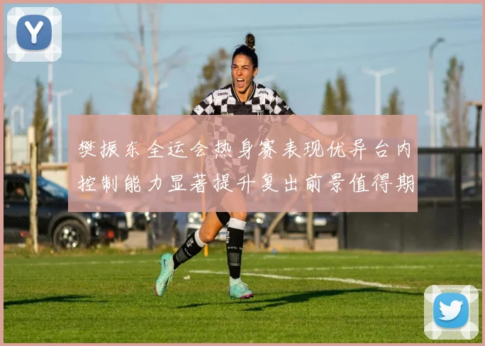 樊振东全运会热身赛表现优异台内控制能力显著提升复出前景值得期待